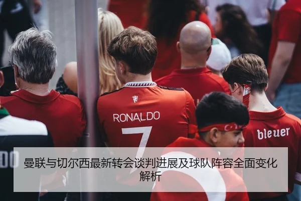 曼联与切尔西最新转会谈判进展及球队阵容全面变化解析